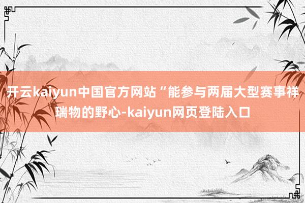 开云kaiyun中国官方网站“能参与两届大型赛事祥瑞物的野心-kaiyun网页登陆入口
