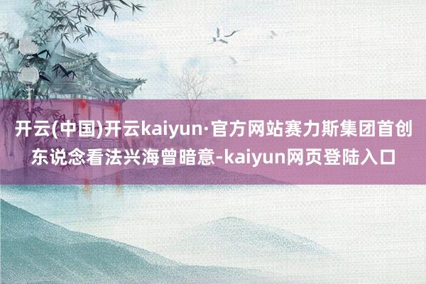 开云(中国)开云kaiyun·官方网站赛力斯集团首创东说念看法兴海曾暗意-kaiyun网页登陆入口