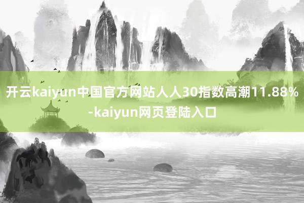 开云kaiyun中国官方网站人人30指数高潮11.88%-kaiyun网页登陆入口