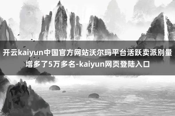 开云kaiyun中国官方网站沃尔玛平台活跃卖派别量增多了5万多名-kaiyun网页登陆入口