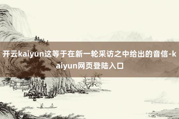 开云kaiyun这等于在新一轮采访之中给出的音信-kaiyun网页登陆入口