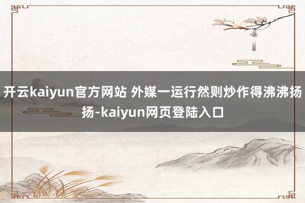 开云kaiyun官方网站 外媒一运行然则炒作得沸沸扬扬-kaiyun网页登陆入口