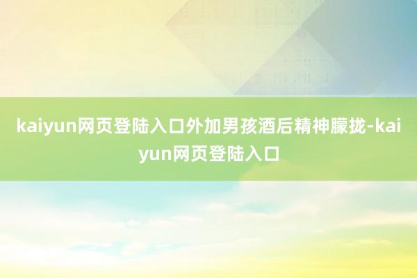 kaiyun网页登陆入口外加男孩酒后精神朦拢-kaiyun网页登陆入口