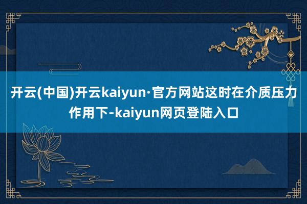开云(中国)开云kaiyun·官方网站这时在介质压力作用下-kaiyun网页登陆入口