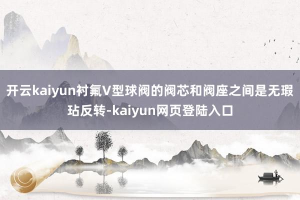 开云kaiyun衬氟V型球阀的阀芯和阀座之间是无瑕玷反转-kaiyun网页登陆入口