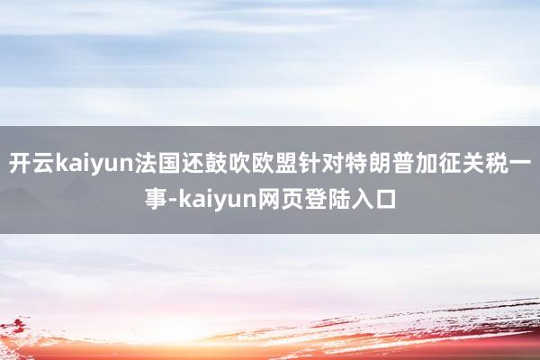 开云kaiyun法国还鼓吹欧盟针对特朗普加征关税一事-kaiyun网页登陆入口
