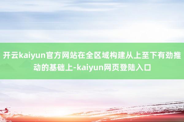 开云kaiyun官方网站在全区域构建从上至下有劲推动的基础上-kaiyun网页登陆入口