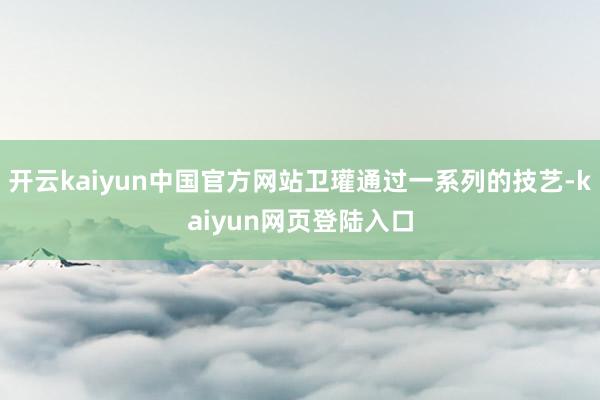 开云kaiyun中国官方网站卫瓘通过一系列的技艺-kaiyun网页登陆入口