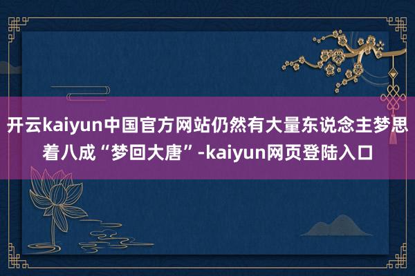 开云kaiyun中国官方网站仍然有大量东说念主梦思着八成“梦回大唐”-kaiyun网页登陆入口