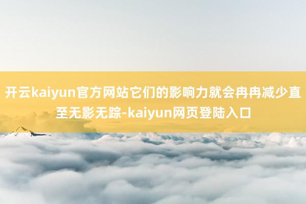 开云kaiyun官方网站它们的影响力就会冉冉减少直至无影无踪-kaiyun网页登陆入口