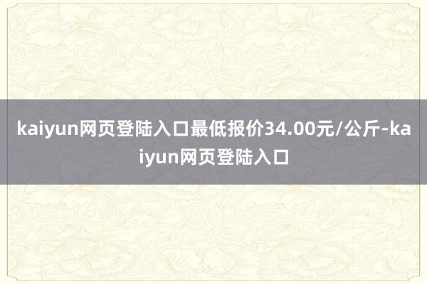 kaiyun网页登陆入口最低报价34.00元/公斤-kaiyun网页登陆入口
