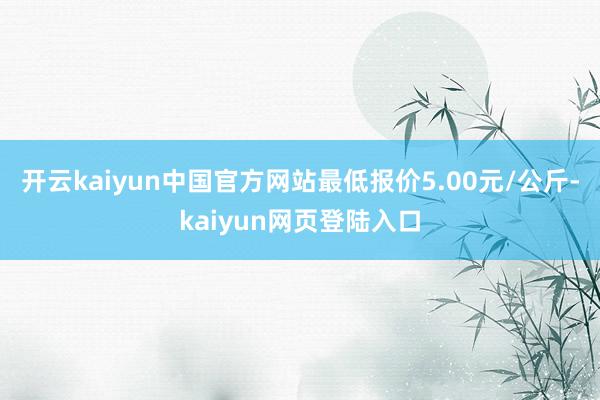 开云kaiyun中国官方网站最低报价5.00元/公斤-kaiyun网页登陆入口