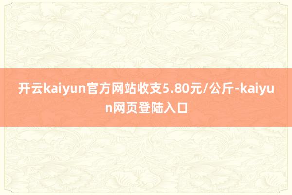 开云kaiyun官方网站收支5.80元/公斤-kaiyun网页登陆入口