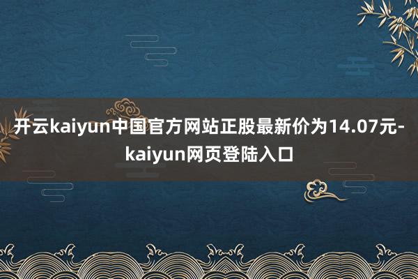 开云kaiyun中国官方网站正股最新价为14.07元-kaiyun网页登陆入口