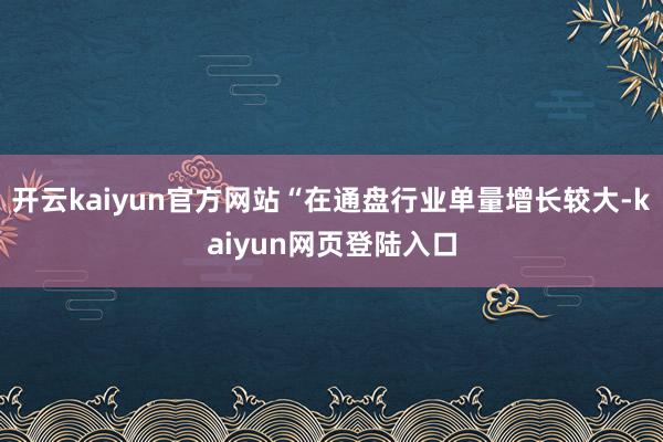 开云kaiyun官方网站“在通盘行业单量增长较大-kaiyun网页登陆入口