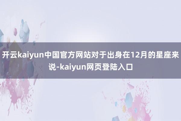 开云kaiyun中国官方网站对于出身在12月的星座来说-kaiyun网页登陆入口
