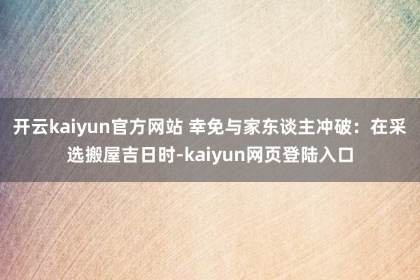 开云kaiyun官方网站 幸免与家东谈主冲破：在采选搬屋吉日时-kaiyun网页登陆入口
