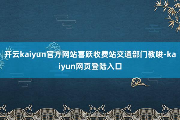 开云kaiyun官方网站喜跃收费站交通部门教唆-kaiyun网页登陆入口