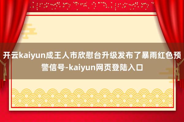 开云kaiyun成王人市欣慰台升级发布了暴雨红色预警信号-kaiyun网页登陆入口