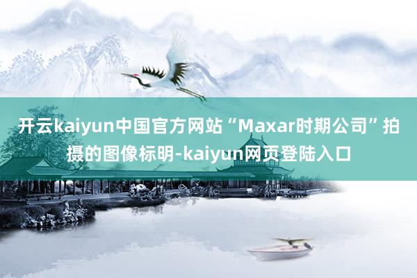 开云kaiyun中国官方网站“Maxar时期公司”拍摄的图像标明-kaiyun网页登陆入口
