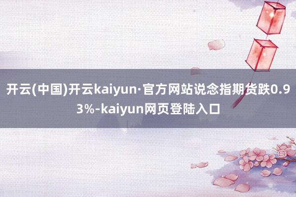 开云(中国)开云kaiyun·官方网站说念指期货跌0.93%-kaiyun网页登陆入口