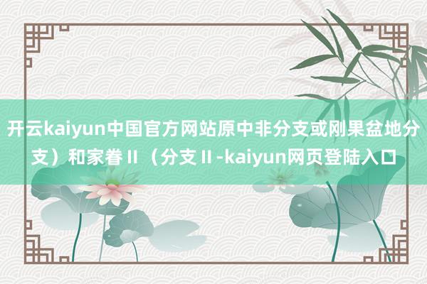 开云kaiyun中国官方网站原中非分支或刚果盆地分支）和家眷Ⅱ（分支Ⅱ-kaiyun网页登陆入口