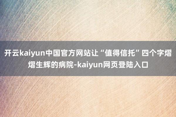 开云kaiyun中国官方网站让“值得信托”四个字熠熠生辉的病院-kaiyun网页登陆入口