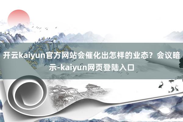 开云kaiyun官方网站会催化出怎样的业态？　　会议暗示-kaiyun网页登陆入口