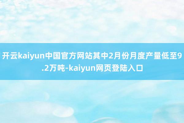 开云kaiyun中国官方网站其中2月份月度产量低至9.2万吨-kaiyun网页登陆入口