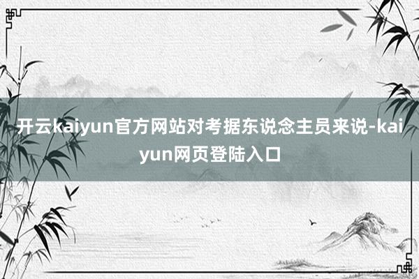 开云kaiyun官方网站对考据东说念主员来说-kaiyun网页登陆入口