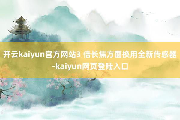 开云kaiyun官方网站3 倍长焦方面换用全新传感器-kaiyun网页登陆入口