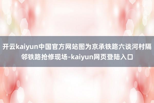 开云kaiyun中国官方网站图为京承铁路六谈河村隔邻铁路抢修现场-kaiyun网页登陆入口