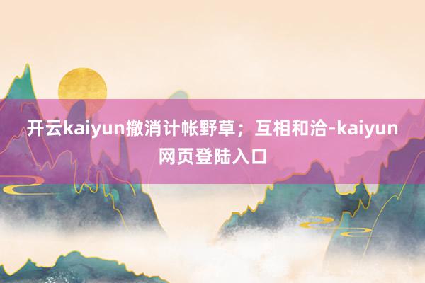 开云kaiyun撤消计帐野草；互相和洽-kaiyun网页登陆入口