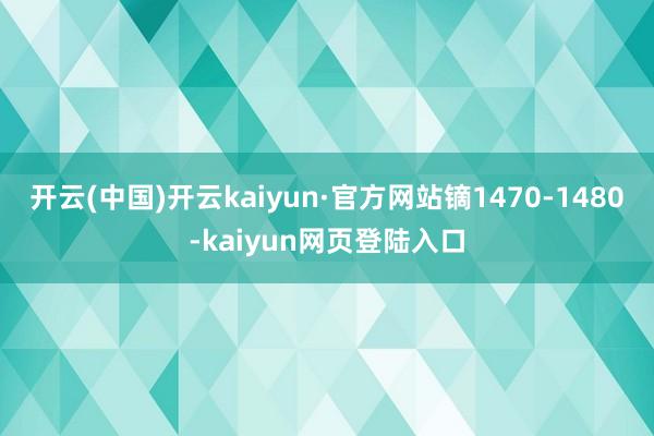 开云(中国)开云kaiyun·官方网站镝1470-1480-kaiyun网页登陆入口