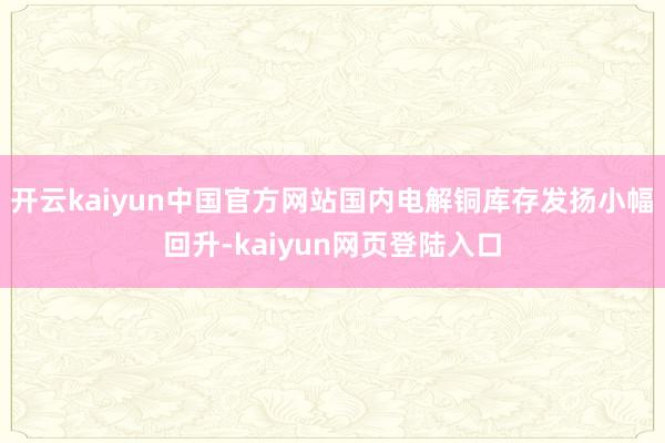 开云kaiyun中国官方网站国内电解铜库存发扬小幅回升-kaiyun网页登陆入口