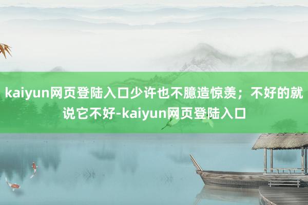 kaiyun网页登陆入口少许也不臆造惊羡；不好的就说它不好-kaiyun网页登陆入口