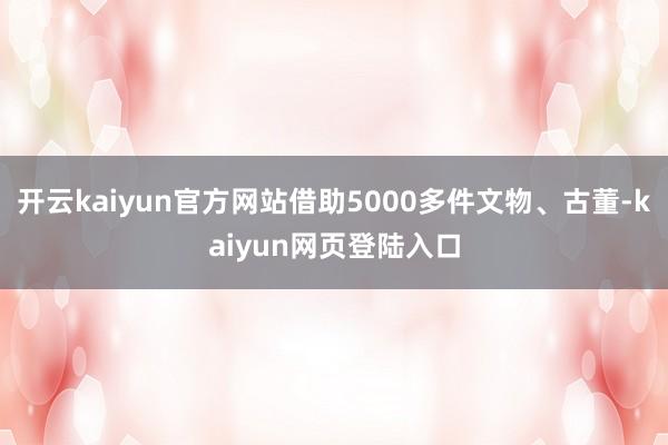 开云kaiyun官方网站借助5000多件文物、古董-kaiyun网页登陆入口
