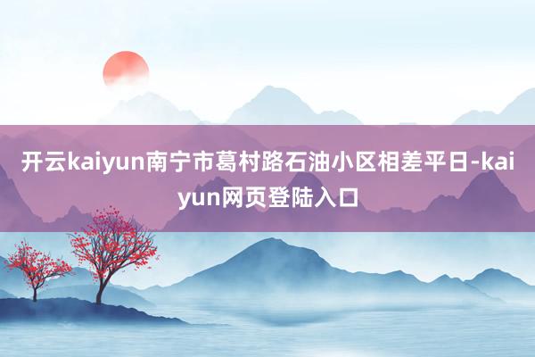 开云kaiyun南宁市葛村路石油小区相差平日-kaiyun网页登陆入口