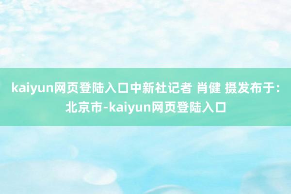 kaiyun网页登陆入口中新社记者 肖健 摄发布于：北京市-kaiyun网页登陆入口