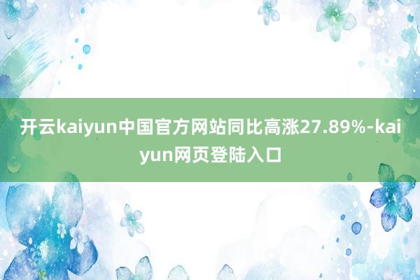 开云kaiyun中国官方网站同比高涨27.89%-kaiyun网页登陆入口