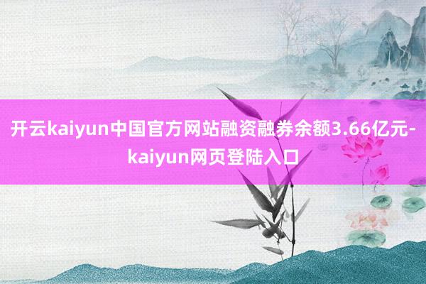 开云kaiyun中国官方网站融资融券余额3.66亿元-kaiyun网页登陆入口