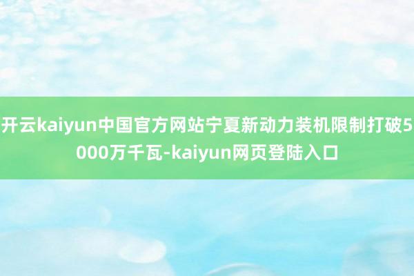 开云kaiyun中国官方网站宁夏新动力装机限制打破5000万千瓦-kaiyun网页登陆入口