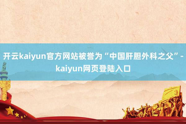 开云kaiyun官方网站被誉为“中国肝胆外科之父”-kaiyun网页登陆入口