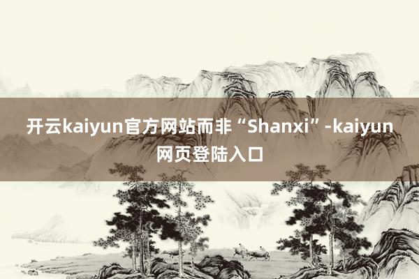开云kaiyun官方网站而非“Shanxi”-kaiyun网页登陆入口