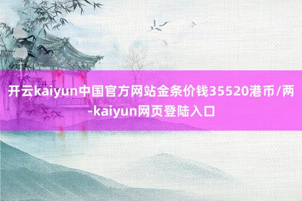 开云kaiyun中国官方网站金条价钱35520港币/两-kaiyun网页登陆入口