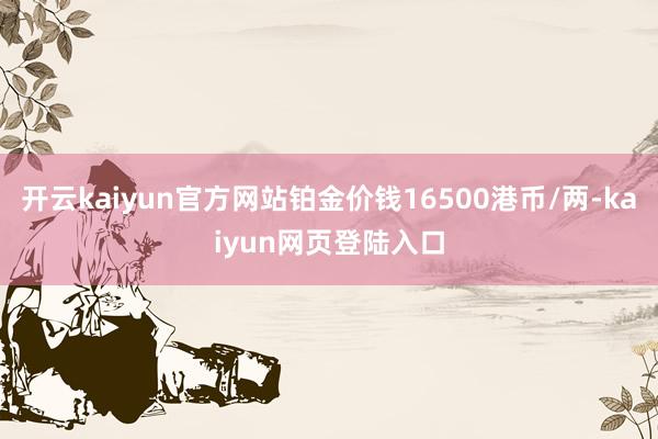 开云kaiyun官方网站铂金价钱16500港币/两-kaiyun网页登陆入口