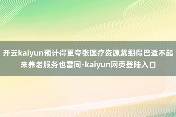 开云kaiyun预计得更夸张医疗资源紧绷得巴适不起来养老服务也雷同-kaiyun网页登陆入口