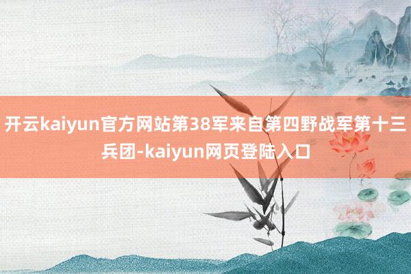 开云kaiyun官方网站第38军来自第四野战军第十三兵团-kaiyun网页登陆入口