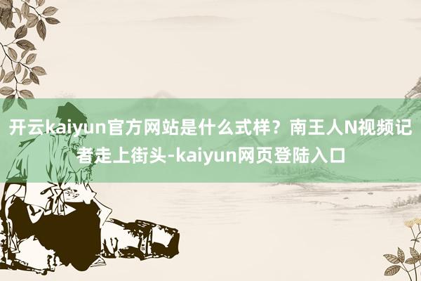 开云kaiyun官方网站是什么式样?南王人N视频记者走上街头-kaiyun网页登陆入口