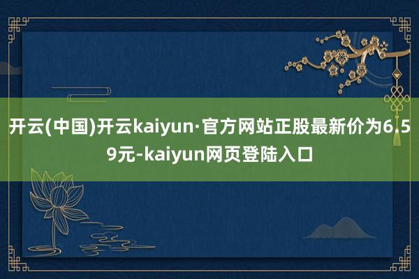 开云(中国)开云kaiyun·官方网站正股最新价为6.59元-kaiyun网页登陆入口